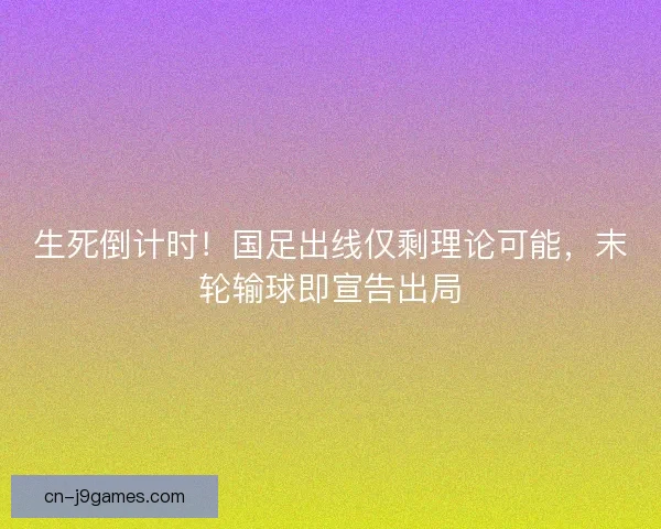 生死倒计时！国足出线仅剩理论可能，末轮输球即宣告出局