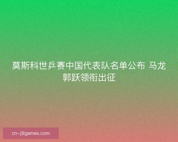 莫斯科世乒赛中国代表队名单公布 马龙郭跃领衔出征
