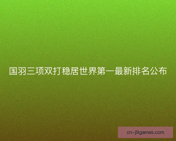国羽三项双打稳居世界第一最新排名公布