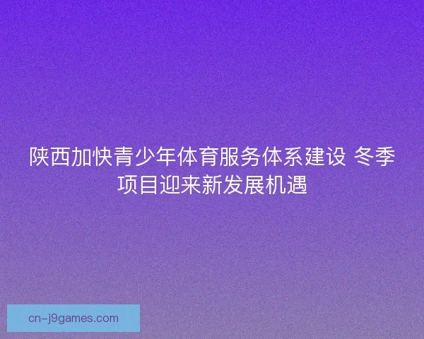 陕西加快青少年体育服务体系建设 冬季项目迎来新发展机遇 陕西加快青少年体育服务体系建设 冬季项目迎来新发展机遇