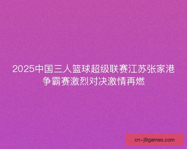 2025中国三人篮球超级联赛江苏张家港争霸赛激烈对决激情再燃