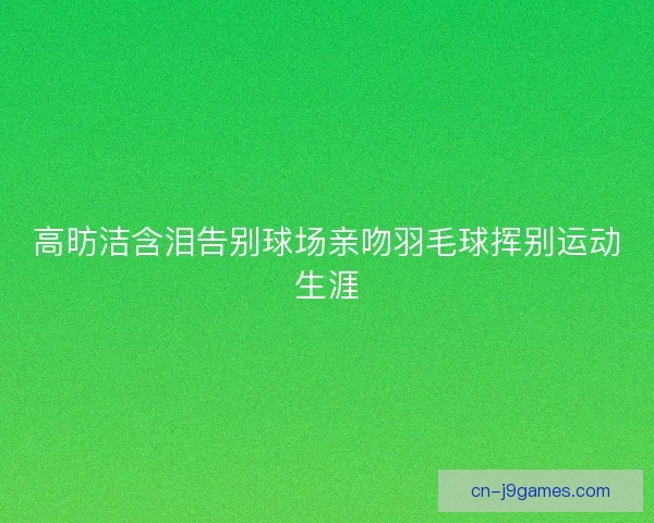高昉洁含泪告别球场亲吻羽毛球挥别运动生涯 高昉洁含泪告别球场亲吻羽毛球挥别运动生涯