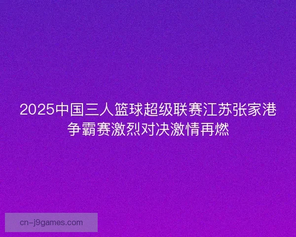 2025中国三人篮球超级联赛江苏张家港争霸赛激烈对决激情再燃