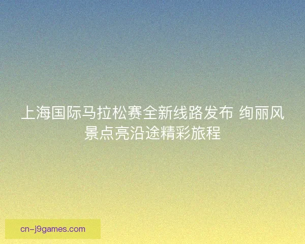 上海国际马拉松赛全新线路发布 绚丽风景点亮沿途精彩旅程
