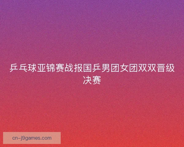 乒乓球亚锦赛战报国乒男团女团双双晋级决赛 乒乓球亚锦赛战报国乒男团女团双双晋级决赛