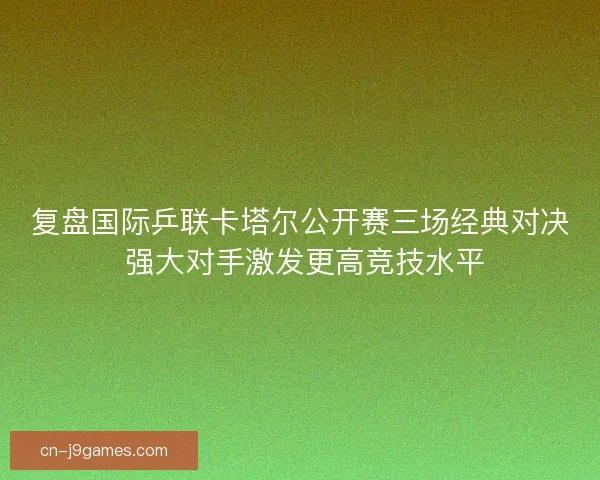 复盘国际乒联卡塔尔公开赛三场经典对决 强大对手激发更高竞技水平 复盘国际乒联卡塔尔公开赛三场经典对决 强大对手激发更高竞技水平