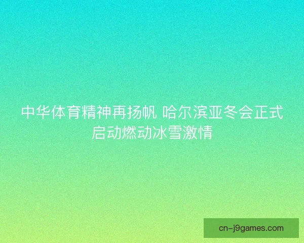 中华体育精神再扬帆 哈尔滨亚冬会正式启动燃动冰雪激情