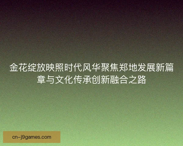 金花绽放映照时代风华聚焦郑地发展新篇章与文化传承创新融合之路