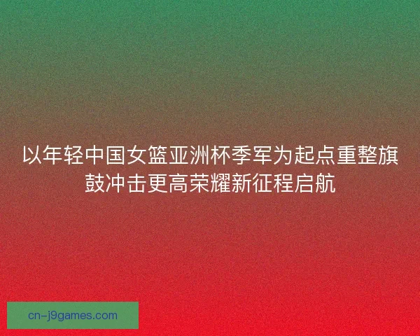 以年轻中国女篮亚洲杯季军为起点重整旗鼓冲击更高荣耀新征程启航 以年轻中国女篮亚洲杯季军为起点重整旗鼓冲击更高荣耀新征程启航