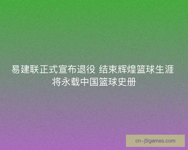 易建联正式宣布退役 结束辉煌篮球生涯 将永载中国篮球史册