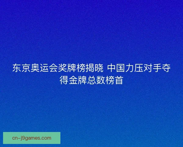 东京奥运会奖牌榜揭晓 中国力压对手夺得金牌总数榜首 东京奥运会奖牌榜揭晓 中国力压对手夺得金牌总数榜首