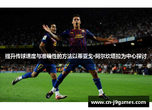 提升传球速度与准确性的方法以蒂亚戈·阿尔坎塔拉为中心探讨