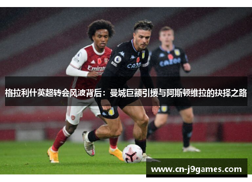 格拉利什英超转会风波背后：曼城巨额引援与阿斯顿维拉的抉择之路