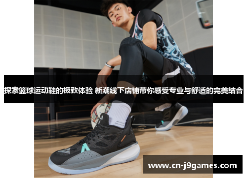 探索篮球运动鞋的极致体验 新潮线下店铺带你感受专业与舒适的完美结合