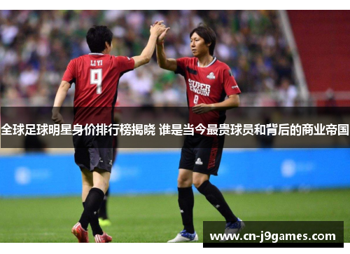 全球足球明星身价排行榜揭晓 谁是当今最贵球员和背后的商业帝国
