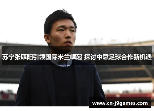 苏宁张康阳引领国际米兰崛起 探讨中意足球合作新机遇