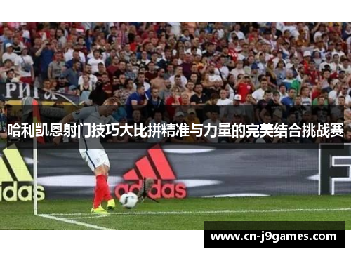 哈利凯恩射门技巧大比拼精准与力量的完美结合挑战赛