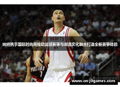 姚明携手国际时尚周推动篮球赛事与潮流文化融合打造全新赛事体验