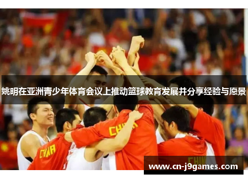 姚明在亚洲青少年体育会议上推动篮球教育发展并分享经验与愿景