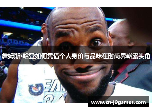 詹姆斯·哈登如何凭借个人身价与品味在时尚界崭露头角