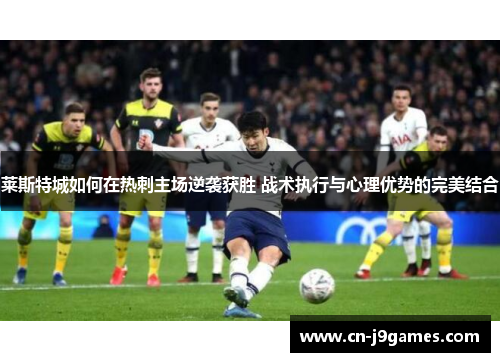 莱斯特城如何在热刺主场逆袭获胜 战术执行与心理优势的完美结合