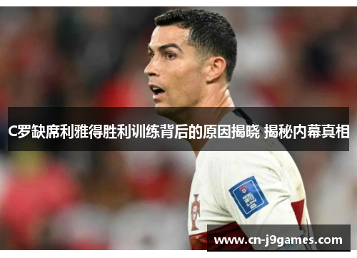 C罗缺席利雅得胜利训练背后的原因揭晓 揭秘内幕真相