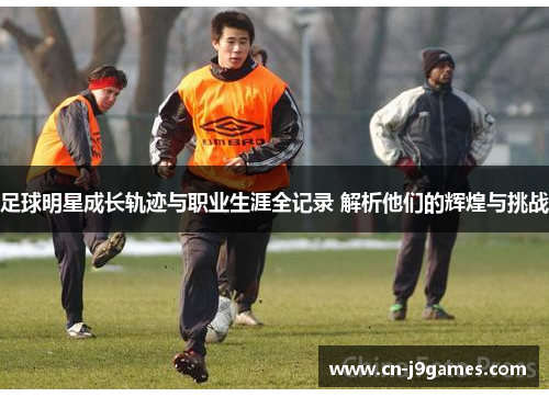 足球明星成长轨迹与职业生涯全记录 解析他们的辉煌与挑战
