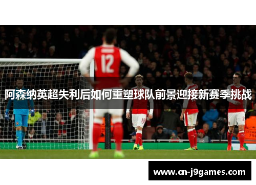 阿森纳英超失利后如何重塑球队前景迎接新赛季挑战